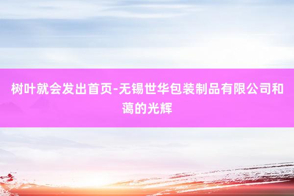 树叶就会发出首页-无锡世华包装制品有限公司和蔼的光辉