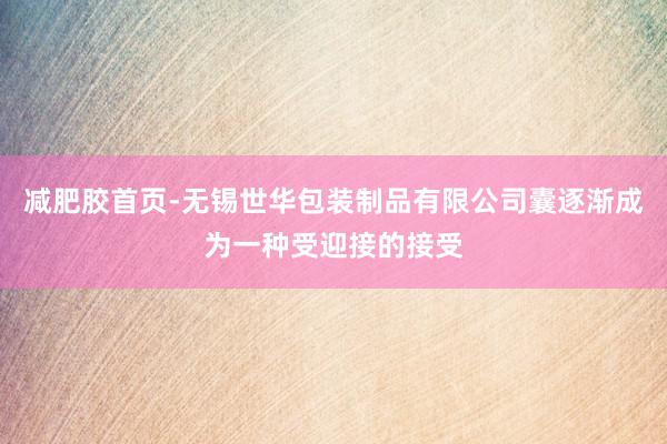 减肥胶首页-无锡世华包装制品有限公司囊逐渐成为一种受迎接的接受