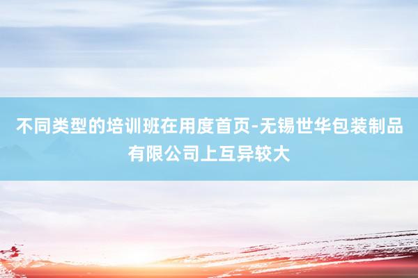 不同类型的培训班在用度首页-无锡世华包装制品有限公司上互异较大