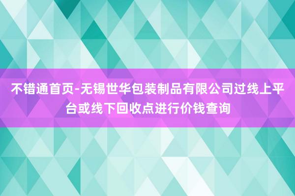 不错通首页-无锡世华包装制品有限公司过线上平台或线下回收点进行价钱查询