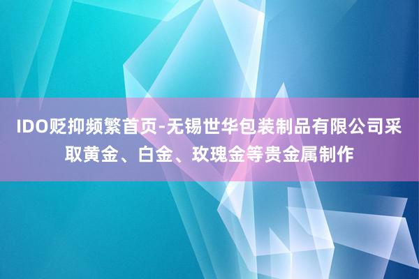 IDO贬抑频繁首页-无锡世华包装制品有限公司采取黄金、白金、玫瑰金等贵金属制作